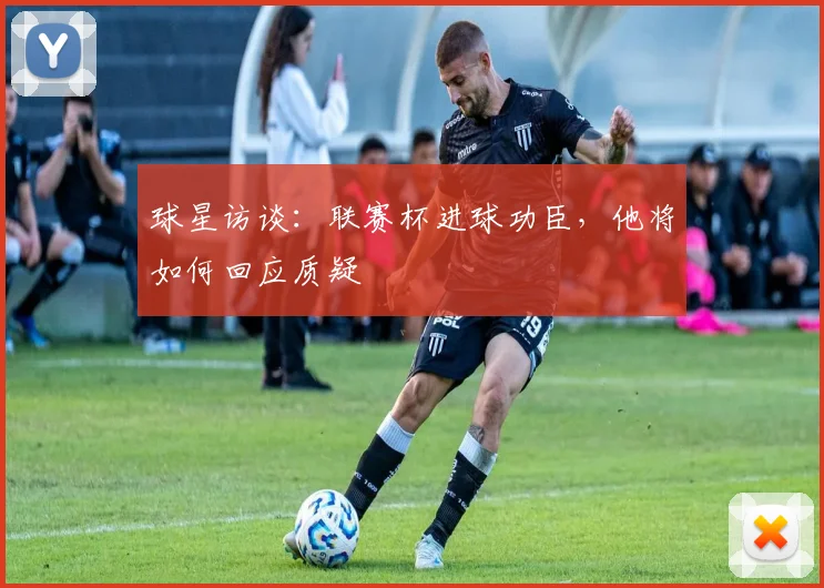 球星访谈：联赛杯进球功臣，他将如何回应质疑
