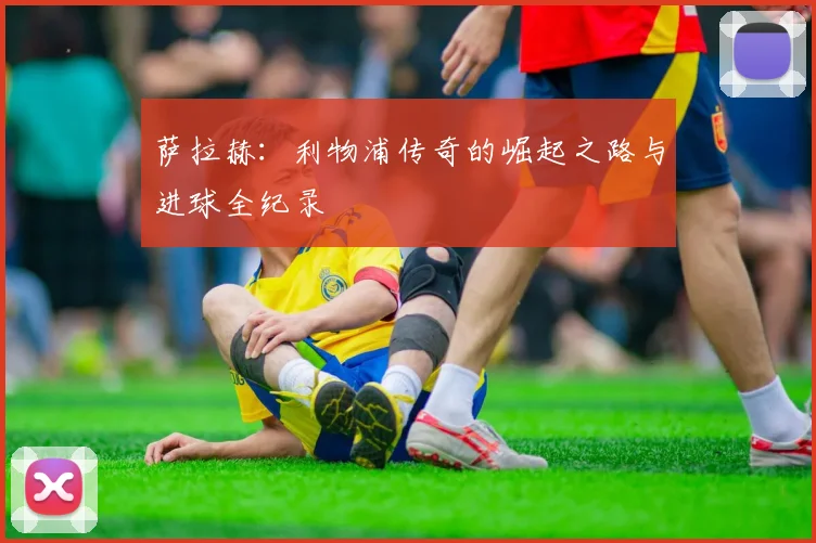 萨拉赫：利物浦传奇的崛起之路与进球全纪录