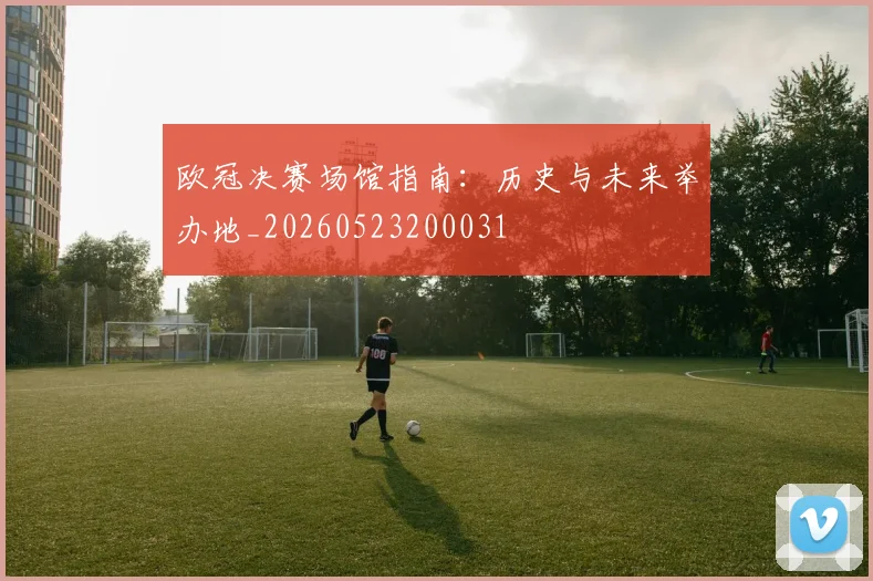 欧冠决赛场馆指南：历史与未来举办地_20260523200031