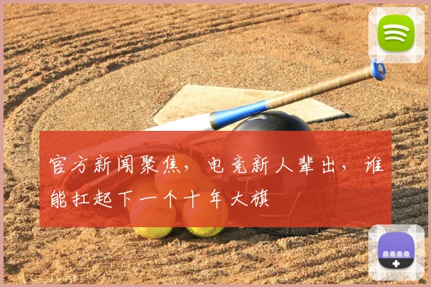 官方新闻聚焦，电竞新人辈出，谁能扛起下一个十年大旗
