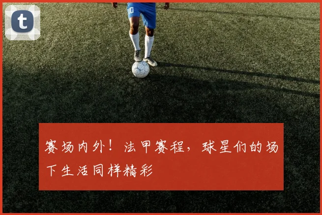 赛场内外!法甲赛程,球星们的场下生活同样精彩