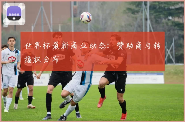 世界杯最新商业动态:赞助商与转播权分布