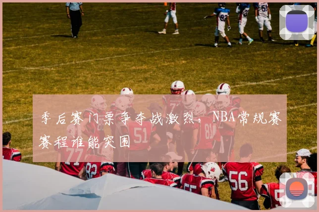 季后赛门票争夺战激烈,NBA常规赛赛程谁能突围