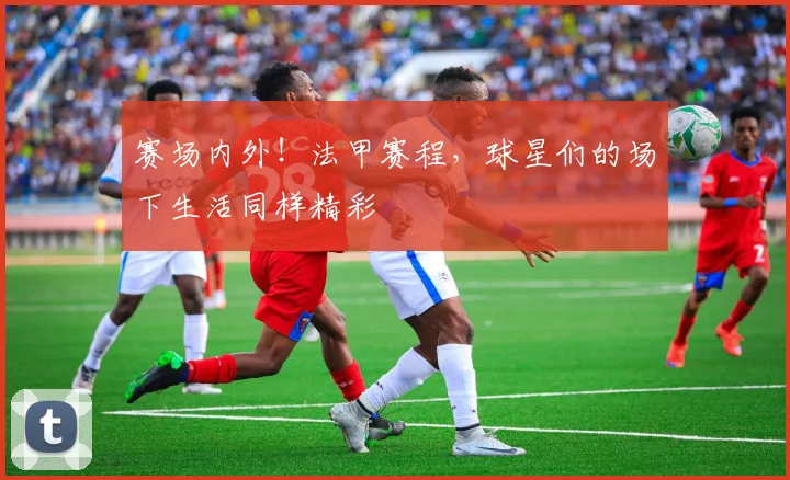 赛场内外！法甲赛程，球星们的场下生活同样精彩