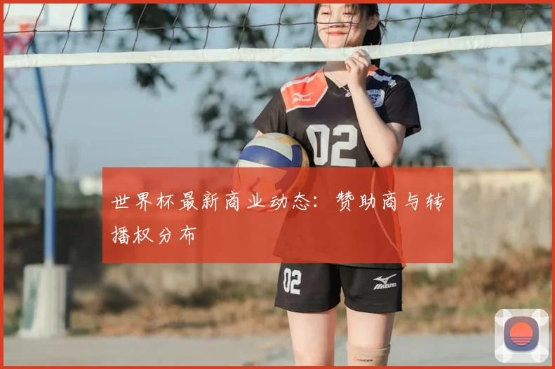 世界杯最新商业动态：赞助商与转播权分布