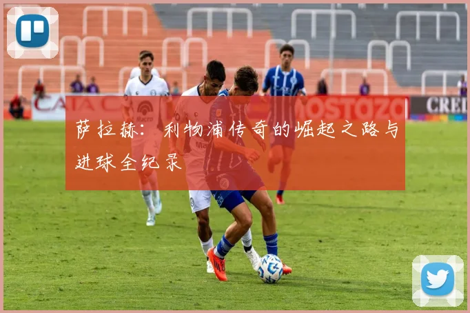 萨拉赫：利物浦传奇的崛起之路与进球全纪录