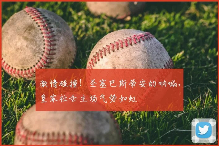 激情碰撞！圣塞巴斯蒂安的呐喊，皇家社会主场气势如虹
